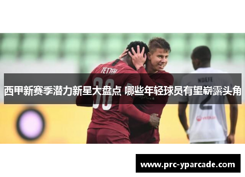西甲新赛季潜力新星大盘点 哪些年轻球员有望崭露头角 西甲新赛季潜力新星大盘点 哪些年轻球员有望崭露头角