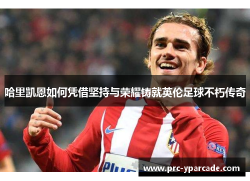 哈里凯恩如何凭借坚持与荣耀铸就英伦足球不朽传奇