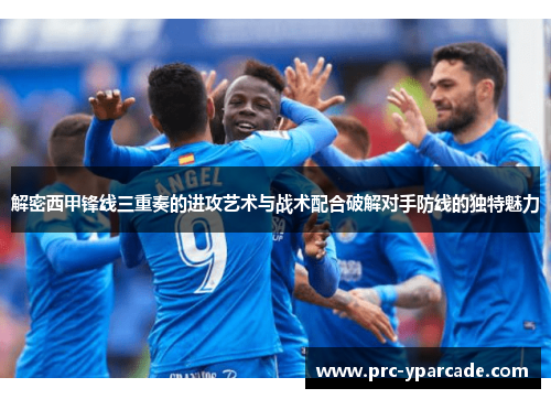 解密西甲锋线三重奏的进攻艺术与战术配合破解对手防线的独特魅力