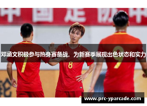 邓涵文积极参与热身赛备战，为新赛季展现出色状态和实力