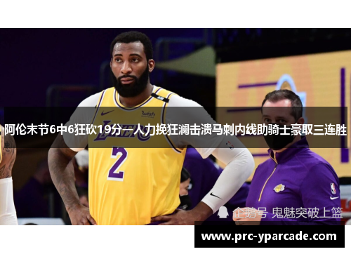 阿伦末节6中6狂砍19分一人力挽狂澜击溃马刺内线助骑士豪取三连胜
