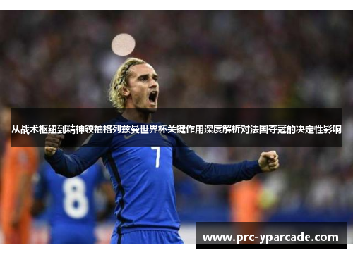从战术枢纽到精神领袖格列兹曼世界杯关键作用深度解析对法国夺冠的决定性影响
